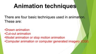 Animation techniques
There are four basic techniques used in animation.
These are:
•Drawn animation
•Cut-out animation
•Model animation or stop motion animation
•Computer animation or computer generated imagery (CGI)
 