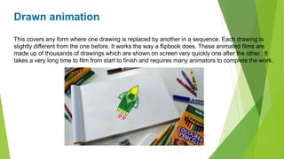 Drawn animation
This covers any form where one drawing is replaced by another in a sequence. Each drawing is
slightly different from the one before. It works the way a flipbook does. These animated films are
made up of thousands of drawings which are shown on screen very quickly one after the other. It
takes a very long time to film from start to finish and requires many animators to complete the work.
 