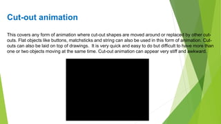 Cut-out animation
This covers any form of animation where cut-out shapes are moved around or replaced by other cut-
outs. Flat objects like buttons, matchsticks and string can also be used in this form of animation. Cut-
outs can also be laid on top of drawings. It is very quick and easy to do but difficult to have more than
one or two objects moving at the same time. Cut-out animation can appear very stiff and awkward.
 