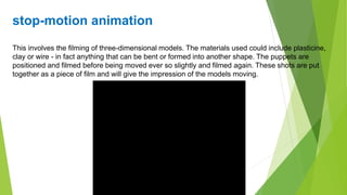 stop-motion animation
This involves the filming of three-dimensional models. The materials used could include plasticine,
clay or wire - in fact anything that can be bent or formed into another shape. The puppets are
positioned and filmed before being moved ever so slightly and filmed again. These shots are put
together as a piece of film and will give the impression of the models moving.
 
