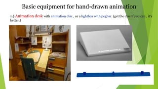 Basic equipment for hand-drawn animation
1.) Animation desk with animation disc , or a lightbox with pegbar. (get the disc if you can , it's
better.)
 