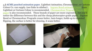3.) ACME punched animation paper. Lightfoot Animation, Chromacolour, or Cartoon
Colour Co. can supply. (see links in sidebar) . Ingram Bond animation paper from
Lightfoot or Cartoon Colour is recommended. Chromacolour Prograde Plus 23 lb
paper is also recommended. These brands of paper are more expensive , but you'll
notice the difference between this and the cheap photocopier-grade paper. Ingram
Bond or Chromacolour Prograde erases better, lasts longer, holds up to repeated
flipping, the surface is better for drawing, it scans better.
 