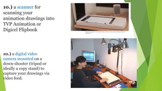 10.) a scanner for
scanning your
animation drawings into
TVP Animation or
Digicel Flipbook
10.) a digital video
camera mounted on a
down-shooter (tripod or
ideally a copy stand) to
capture your drawings via
video feed.
 