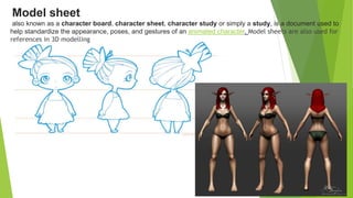 Model sheet
also known as a character board, character sheet, character study or simply a study, is a document used to
help standardize the appearance, poses, and gestures of an animated character. Model sheets are also used for
references in 3D modelling
 