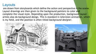 Layouts
are drawn from storyboards which define the action and perspective in the scene.
Layout drawings are then given to the background painters to color and
complete the visual style. Depending upon the production, background layout
artists also do background design. This is standard in television animation, which
is my field, and the position is often titled background designer.
 