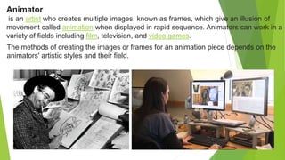 Animator
is an artist who creates multiple images, known as frames, which give an illusion of
movement called animation when displayed in rapid sequence. Animators can work in a
variety of fields including film, television, and video games.
The methods of creating the images or frames for an animation piece depends on the
animators' artistic styles and their field.
 