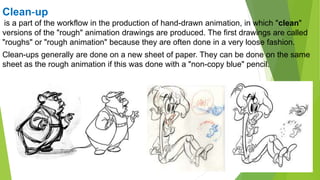 Clean-up
is a part of the workflow in the production of hand-drawn animation, in which "clean"
versions of the "rough" animation drawings are produced. The first drawings are called
"roughs" or "rough animation" because they are often done in a very loose fashion.
Clean-ups generally are done on a new sheet of paper. They can be done on the same
sheet as the rough animation if this was done with a "non-copy blue" pencil.
 