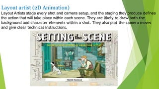 Layout artist (2D Animation)
Layout Artists stage every shot and camera setup, and the staging they produce defines
the action that will take place within each scene. They are likely to draw both the
background and character elements within a shot. They also plot the camera moves
and give clear technical instructions.
 