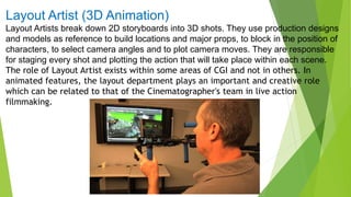 Layout Artist (3D Animation)
Layout Artists break down 2D storyboards into 3D shots. They use production designs
and models as reference to build locations and major props, to block in the position of
characters, to select camera angles and to plot camera moves. They are responsible
for staging every shot and plotting the action that will take place within each scene.
The role of Layout Artist exists within some areas of CGI and not in others. In
animated features, the layout department plays an important and creative role
which can be related to that of the Cinematographer's team in live action
filmmaking.
 