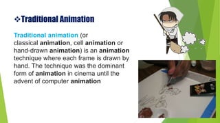 Traditional Animation
Traditional animation (or
classical animation, cell animation or
hand-drawn animation) is an animation
technique where each frame is drawn by
hand. The technique was the dominant
form of animation in cinema until the
advent of computer animation
 
