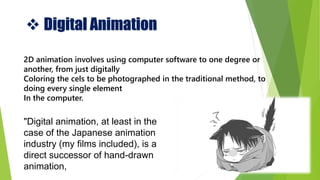  Digital Animation
"Digital animation, at least in the
case of the Japanese animation
industry (my films included), is a
direct successor of hand-drawn
animation,
2D animation involves using computer software to one degree or
another, from just digitally
Coloring the cels to be photographed in the traditional method, to
doing every single element
In the computer.
 