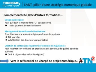 Virage Numérique :
Pour que tout le monde dans l’OT soit concerné
 Deux journées de sensibilisation
Management Numérique de Destination :
Pour élaborer une vraie stratégie numérique de territoire :
 3/4 journées
 A l’attention des directeurs/responsables
Création de contenu (ex Reporter de Territoire en Aquitaine) :
Pour raconter son territoire en produisant des contenus de qualité et en les
publiant.
 De 8 à 12 journées (selon les régions)
Complémentarité avec d’autres formations…
Vers le référentiel de Chargé de projet numérique…
L’ANT, pilier d’une stratégie numérique globale
 