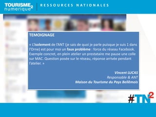 R E S S O U R C E S N A T I O N A L E S
TEMOIGNAGE
« L’isolement de l’ANT (je sais de quoi je parle puisque je suis 1 dans
l’Orne) est pour moi un faux problème : force du réseau Facebook.
Exemple concret, en plein atelier un prestataire me pause une colle
sur MAC. Question posée sur le réseau, réponse arrivée pendant
l’atelier. »
Vincent LUCAS
Responsable & ANT
Maison du Tourisme du Pays Bellêmois
 