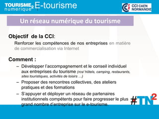 E-tourisme
Objectif de la CCI:
Renforcer les compétences de nos entreprises en matière
de commercialisation via Internet
Comment :
– Développer l’accompagnement et le conseil individuel
aux entreprises du tourisme (rcs/ hôtels, camping, restaurants,
sites touristiques, activités de loisirs …)
– Proposer des rencontres collectives, des ateliers
pratiques et des formations
– S’appuyer et déployer un réseau de partenaires
institutionnels compétents pour faire progresser le plus
grand nombre d’entreprise sur le e-tourisme.
Un réseau numérique du tourisme
 