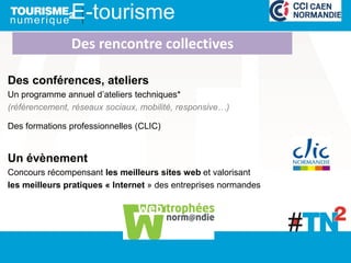 Des conférences, ateliers
Un programme annuel d’ateliers techniques*
(référencement, réseaux sociaux, mobilité, responsive…)
Des formations professionnelles (CLIC)
Un évènement
Concours récompensant les meilleurs sites web et valorisant
les meilleurs pratiques « Internet » des entreprises normandes
E-tourisme
Des rencontre collectives
 