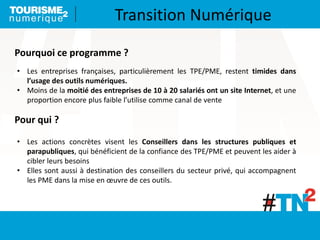 • Les entreprises françaises, particulièrement les TPE/PME, restent timides dans
l’usage des outils numériques.
• Moins de la moitié des entreprises de 10 à 20 salariés ont un site Internet, et une
proportion encore plus faible l’utilise comme canal de vente
Pourquoi ce programme ?
Pour qui ?
• Les actions concrètes visent les Conseillers dans les structures publiques et
parapubliques, qui bénéficient de la confiance des TPE/PME et peuvent les aider à
cibler leurs besoins
• Elles sont aussi à destination des conseillers du secteur privé, qui accompagnent
les PME dans la mise en œuvre de ces outils.
Transition Numérique
 
