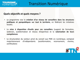 • Le programme vise la création d’un réseau de conseillers dans les structures
publiques et parapubliques sur tout le territoire, en fédérant les initiatives
locales.
• La mise à disposition d’outils pour ces conseillers (support de formation,
webinars, autoformation et réseau d’expertise) et la valorisation de leurs
compétences
• La structuration du secteur privé du conseil aux PME en numérique, composé
majoritairement d’indépendants (autoformation, recensement, chartes,
certification)
Quels objectifs et quels moyens ?
Transition Numérique
 
