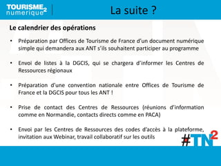 Le calendrier des opérations
• Préparation par Offices de Tourisme de France d’un document numérique
simple qui demandera aux ANT s’ils souhaitent participer au programme
• Envoi de listes à la DGCIS, qui se chargera d’informer les Centres de
Ressources régionaux
• Préparation d’une convention nationale entre Offices de Tourisme de
France et la DGCIS pour tous les ANT !
• Prise de contact des Centres de Ressources (réunions d’information
comme en Normandie, contacts directs comme en PACA)
• Envoi par les Centres de Ressources des codes d’accès à la plateforme,
invitation aux Webinar, travail collaboratif sur les outils
La suite ?
 