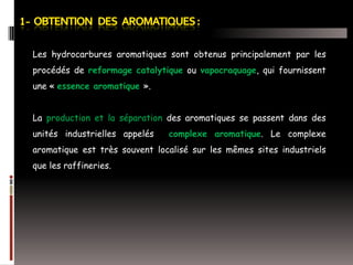 Les hydrocarbures aromatiques sont obtenus principalement par les
procédés de reformage catalytique ou vapocraquage, qui fournissent

une « essence aromatique ».
La production et la séparation des aromatiques se passent dans des
unités industrielles appelés

complexe aromatique. Le complexe

aromatique est très souvent localisé sur les mêmes sites industriels
que les raffineries.

 