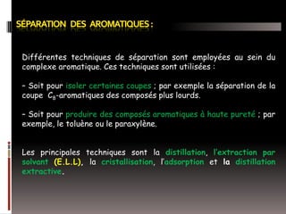 Différentes techniques de séparation sont employées au sein du
complexe aromatique. Ces techniques sont utilisées :
– Soit pour isoler certaines coupes ; par exemple la séparation de la
coupe C8-aromatiques des composés plus lourds.
– Soit pour produire des composés aromatiques à haute pureté ; par
exemple, le toluène ou le paraxylène.
Les principales techniques sont la distillation, l’extraction par
solvant (E.L.L), la cristallisation, l’adsorption et la distillation
extractive.

 