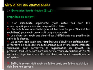 1- Extraction liquide-liquide (E.L.L) :
Propriétés du solvant:
1- Une miscibilité importante (dans notre cas avec les
aromatiques), pour minimiser la quantité utilisée.
2- Une très bonne sélectivité (non soluble dans les paraffines et les
naphtènes) pour avoir un extrait de grande pureté.
3- Le solvant doit avoir une densité aussi différente que possible de
celle de la charge.
4- Le solvant doit avoir une température d’ébullition suffisamment
différente de celle des produits aromatiques et une bonne stabilité
thermique, pour permettre la régénération du solvant. En
pratique, tous les solvants ont une température d’ébullition de 40 °C
au moins supérieure à celle des hydrocarbures aromatiques à
récupérer.
5- Enfin, le solvant doit avoir un faible cout, une faible toxicité, et
doit être non corrosif.

 
