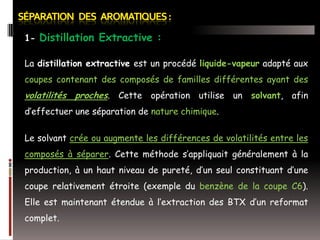 1- Distillation Extractive :
La distillation extractive est un procédé liquide-vapeur adapté aux

coupes contenant des composés de familles différentes ayant des

volatilités proches. Cette opération utilise un solvant, afin
d’effectuer une séparation de nature chimique.
Le solvant crée ou augmente les différences de volatilités entre les
composés à séparer. Cette méthode s’appliquait généralement à la
production, à un haut niveau de pureté, d’un seul constituant d’une

coupe relativement étroite (exemple du benzène de la coupe C6).
Elle est maintenant étendue à l’extraction des BTX d’un reformat
complet.

 