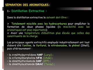 1- Distillation Extractive :
Dans la distillation extractive le solvant doit être :
 Totalement miscible avec les hydrocarbures pour empêcher la
formation de deux phases liquides (la miscibilité avec les
aromatiques est plus importante);
 Avoir une température d’ébullition plus élevée que celles des
constituants de la charge.
Les principaux agents extractifs employés industriellement ont tout
d’abord été l’aniline, le furfural, le nitrobenzène, le phénol (Shell),
puis ultérieurement :
– la n-méthylpyrrolidone NMP (Lurgi) ;
– la n-formylmorpholine NFM (Uhde) ;
– le diméthylformamide DMF (IFP) ;
– le diméthylacétamide DMAC (Toray) ;

 