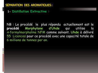 1- Distillation Extractive :

NB : Le procédé le plus répandu actuellement est le
procédé
Morphylane
d’Uhde
qui
utilise
la
n-formylmorpholine NFM comme solvant. Uhde à délivré
55 Licences pour ce procédé avec une capacité totale de
6 millions de tonnes par an.

 