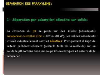 1- Séparation par adsorption sélective sur solide:
La rétention du pX se passe sur des solides (adsorbants)

nanoporeux cristallins (1nm = 10-9 m =10 A°). Les solides adsorbants
utilisés industriellement sont les zéolithes. Pratiquement il s’agit de
retenir préférentiellement (selon la taille de la molécule) sur un
solide le pX contenu dans une coupe C8-aromatiques et ensuite de le
récupérer.

 