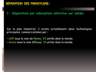 1- Séparation par adsorption sélective sur solide:

Sur le plan industriel, il existe actuellement deux technologies
principales, commercialisées par :
– UOP sous le nom de Parex, 93 unités dans le monde.
– Axens sous le nom d’Eluxyl, 19 unités dans le monde.

 