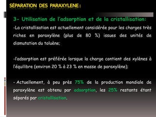 3- Utilisation de l’adsorption et de la cristallisation:
-La cristallisation est actuellement considérée pour les charges très
riches en paraxylène (plus de 80 %) issues des unités de
dismutation du toluène;
-l’adsorption est préférée lorsque la charge contient des xylènes à
l’équilibre (environ 20 % à 23 % en masse de paraxylène);
- Actuellement, à peu près 75% de la production mondiale de
paraxylène est obtenu par adsorption, les 25% restants étant

séparés par cristallisation.

 