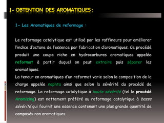 1- Les Aromatiques de reformage :

Le reformage catalytique est utilisé par les raffineurs pour améliorer
l’indice d’octane de l’essence par fabrication d’aromatiques. Ce procédé
produit une coupe riche en hydrocarbures aromatiques appelée
reformat à partir duquel on peut extraire puis séparer les

aromatiques.
La teneur en aromatiques d’un reformat varie selon la composition de la
charge appelée naphta ainsi que selon la sévérité du procédé de
reformage. Le reformage catalytique à haute sévérité (tel le procédé
Aromizing) est nettement préféré au reformage catalytique à basse

sévérité qui fournit une essence contenant une plus grande quantité de
composés non aromatiques.

 
