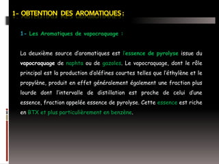 1- Les Aromatiques de vapocraquage :

La deuxième source d’aromatiques est l’essence de pyrolyse issue du
vapocraquage de naphta ou de gazoles. Le vapocraquage, dont le rôle
principal est la production d’oléfines courtes telles que l’éthylène et le
propylène, produit en effet généralement également une fraction plus

lourde dont l’intervalle de distillation est proche de celui d’une
essence, fraction appelée essence de pyrolyse. Cette essence est riche
en BTX et plus particulièrement en benzène.

 