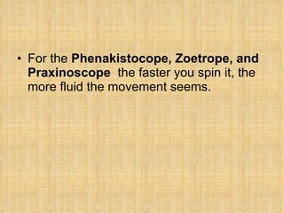 For the  Phenakistocope, Zoetrope, and Praxinoscope  the faster you spin it, the more fluid the movement seems. 