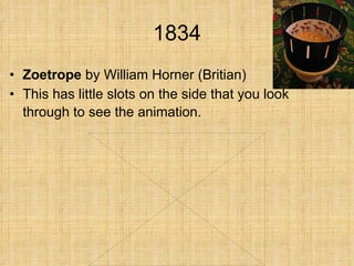 1834 Zoetrope  by William Horner (Britian) This has little slots on the side that you look through to see the animation.   