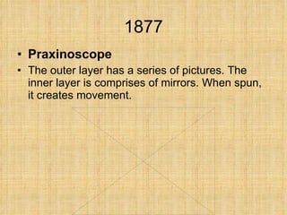 1877 Praxinoscope The outer layer has a series of pictures. The inner layer is comprises of mirrors. When spun, it creates movement. 