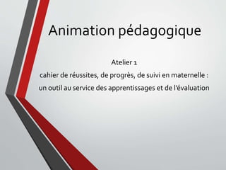 Animation pédagogique
Atelier 1
cahier de réussites, de progrès, de suivi en maternelle :
un outil au service des apprentissages et de l’évaluation
 