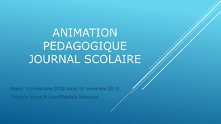 ANIMATION
PEDAGOGIQUE
JOURNAL SCOLAIRE
Mardi 10 novembre 2015/Jeudi 19 novembre 2015
Frédéric Marot & Jean-Baptiste Massicot
 