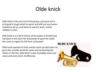 Olde knick
Olde Knick is the evil one of the group, just pure evil is
only goal is to get what he wants and will use any means
needed to do so, and what he wants? souls, mainly
children's souls.
olde knick is in a form where all his power is limited and
has been in this form for thousands of years he needs
the souls to regain his full form and power.
Olde knick spends his time mainly come up with plans to
go to the outside world for souls and tormenting the
others in the flat, olde Knick is also incredibly racist and
sexist and every form of offensive.
 