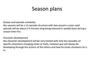 Season plans
Season and episode schedules.
the seasons will be a 12 episode structure with two seasons a year, each
episode will be about 2-5 minutes long being released in weekly basis during a
season time line.
character development
the character development will be very limited with only key episodes on
specific characters changing views or traits, however guy will always be
developing through the actions of the others and how he treats situations he is
in.
 