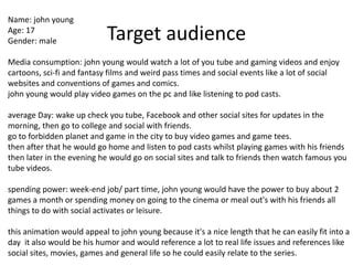 Target audience
Name: john young
Age: 17
Gender: male
Media consumption: john young would watch a lot of you tube and gaming videos and enjoy
cartoons, sci-fi and fantasy films and weird pass times and social events like a lot of social
websites and conventions of games and comics.
john young would play video games on the pc and like listening to pod casts.
average Day: wake up check you tube, Facebook and other social sites for updates in the
morning, then go to college and social with friends.
go to forbidden planet and game in the city to buy video games and game tees.
then after that he would go home and listen to pod casts whilst playing games with his friends
then later in the evening he would go on social sites and talk to friends then watch famous you
tube videos.
spending power: week-end job/ part time, john young would have the power to buy about 2
games a month or spending money on going to the cinema or meal out's with his friends all
things to do with social activates or leisure.
this animation would appeal to john young because it's a nice length that he can easily fit into a
day it also would be his humor and would reference a lot to real life issues and references like
social sites, movies, games and general life so he could easily relate to the series.
 