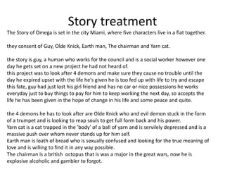Story treatment
The Story of Omega is set in the city Miami, where five characters live in a flat together.
they consent of Guy, Olde Knick, Earth man, The chairman and Yarn cat.
the story is guy, a human who works for the council and is a social worker however one
day he gets set on a new project he had not heard of.
this project was to look after 4 demons and make sure they cause no trouble until the
day he expired upset with the life he's given he is too fed up with life to try and escape
this fate, guy had just lost his girl friend and has no car or nice possessions he works
everyday just to buy things to pay for him to keep working the next day, so accepts the
life he has been given in the hope of change in his life and some peace and quite.
the 4 demons he has to look after are Olde Knick who and evil demon stuck in the form
of a trumpet and is looking to reap souls to get full form back and his power.
Yarn cat is a cat trapped in the 'body' of a ball of yarn and is servilely depressed and is a
massive push over whom never stands up for him self.
Earth man is loath of bread who is sexually confused and looking for the true meaning of
love and is willing to find it in any way possible.
The chairman is a british octopus that is was a major in the great wars, now he is
explosive alcoholic and gambler to forgot.
 