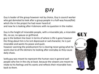 guy
Guy is leader of the group however not by choice, Guy is council worker
who got demoted to look after a group people in a half-way house(flat)
which the in the project he had never heard of.
and now he is looking after 4 demons with no question in the matter.
Guy is the height of miserable people, with a miserable job, a miserable
life, no car, no spouse or girlfriend.
guy is the bottom line loser in terms of where is life is gone however
the thing about him is he isnt depressed or sad character, he is just
miserable and wants his peace and quiet.
however seeming the predicament he is clearing never going what he
wants due to all the demons he looking after everyday as they cause
daily chaos.
lastly guy was meant to represent the human race in general well
people who live in the city at least. because the viewers are meant to
relate to his feelings and his wants and reflects their miserable lives
back to them.
 