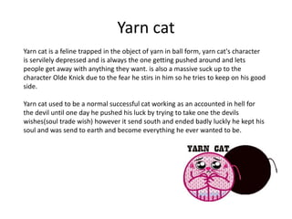 Yarn cat
Yarn cat is a feline trapped in the object of yarn in ball form, yarn cat's character
is servilely depressed and is always the one getting pushed around and lets
people get away with anything they want. is also a massive suck up to the
character Olde Knick due to the fear he stirs in him so he tries to keep on his good
side.
Yarn cat used to be a normal successful cat working as an accounted in hell for
the devil until one day he pushed his luck by trying to take one the devils
wishes(soul trade wish) however it send south and ended badly luckly he kept his
soul and was send to earth and become everything he ever wanted to be.
 