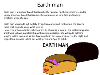 Earth man
Earth man is a loath of bread that is not either gender he/she is genderless and is
simply a loath of bread that is alive, she uses make up for a face and redraws
emotions when she can.
earth man was made but mistake by dark conjuring and isn't almost the generic
robot that wants to know what love is?
However earth man believes he found it by choosing female as the preferred gender
and trying to have a relationship with any man possible. she will go to extreme
lengths to find love. and as she develops she in facts captures men in the night and
keeps them in cages to find out what love is and how to get it.
 