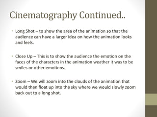 Cinematography Continued..
• Long Shot – to show the area of the animation so that the
audience can have a larger idea on how the animation looks
and feels.
• Close Up – This is to show the audience the emotion on the
faces of the characters in the animation weather it was to be
smiles or other emotions.
• Zoom – We will zoom into the clouds of the animation that
would then float up into the sky where we would slowly zoom
back out to a long shot.
 