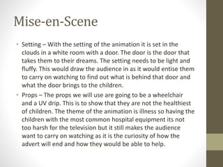 Mise-en-Scene
• Setting – With the setting of the animation it is set in the
clouds in a white room with a door. The door is the door that
takes them to their dreams. The setting needs to be light and
fluffy. This would draw the audience in as it would entise them
to carry on watching to find out what is behind that door and
what the door brings to the children.
• Props – The props we will use are going to be a wheelchair
and a UV drip. This is to show that they are not the healthiest
of children. The theme of the animation is illness so having the
children with the most common hospital equipment its not
too harsh for the television but it still makes the audience
want to carry on watching as it is the curiosity of how the
advert will end and how they would be able to help.
 