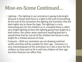 Mise-en-Scene Continued…
• Lighting – The lighting in our animation is going to be bright
because it shows that there is a light at the end of everything.
At the end of the animation the lighting will transition into the
dark nights sky to show the logo. The lighting is a very
interesting part for the children as in a hospital there is often
very bright lighting so from the lighting going from bright to a
dark colour, the colour wont represent anything bad but it
would show that for not all of the children the future is only
bright for a limited amount of time.
• Costume – With our animation we are drawing outlined
outfits and they will be suitable for their age. Costume is a
very interesting part of the animation as it sets a tone for the
children as they want to fit in with the children of their age
but their illnesses can effect that.
 