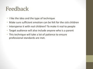 Feedback
• I like the idea and the type of technique
• Make sure sufficient emotion can be felt for the sick children
• Intersperse it with real children? To make it real to people
• Target audience will also include anyone who is a parent
• This technique will take a lot of patience to ensure
professional standards are met.
 