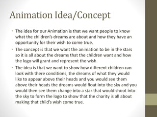Animation Idea/Concept
• The idea for our Animation is that we want people to know
what the children’s dreams are about and how they have an
opportunity for their wish to come true.
• The concept is that we want the animation to be in the stars
so it is all about the dreams that the children want and how
the logo will grant and represent the wish.
• The idea is that we want to show how different children can
look with there conditions, the dreams of what they would
like to appear above their heads and you would see them
above their heads the dreams would float into the sky and you
would then see them change into a star that would shoot into
the sky to form the logo to show that the charity is all about
making that child’s wish come true.
 